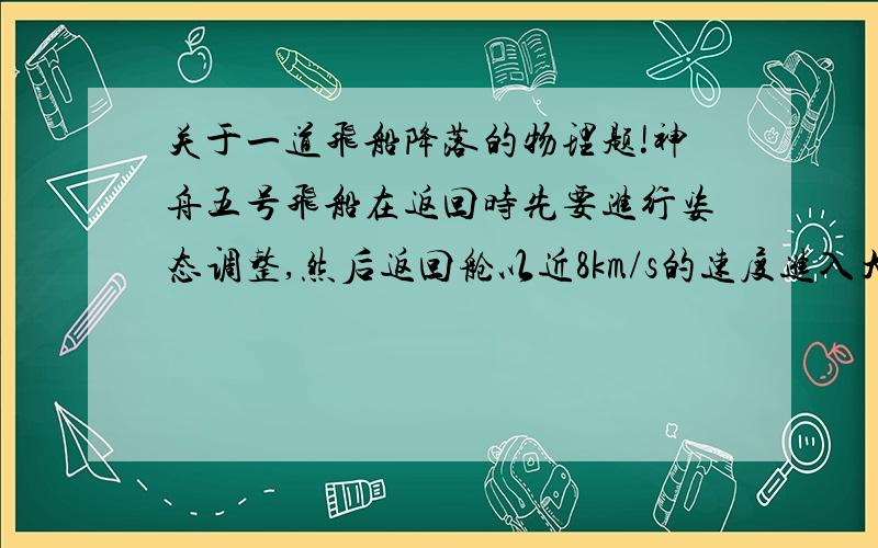 关于一道飞船降落的物理题!神舟五号飞船在返回时先要进行姿态调整,然后返回舱以近8km/s的速度进入大气层,当返回舱距地面30km时,返回舱上的回收发动机启动,相继完成拉出天线,抛掉底盖等