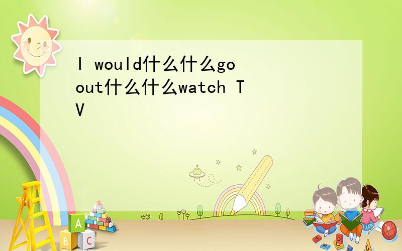 I would什么什么go out什么什么watch TV