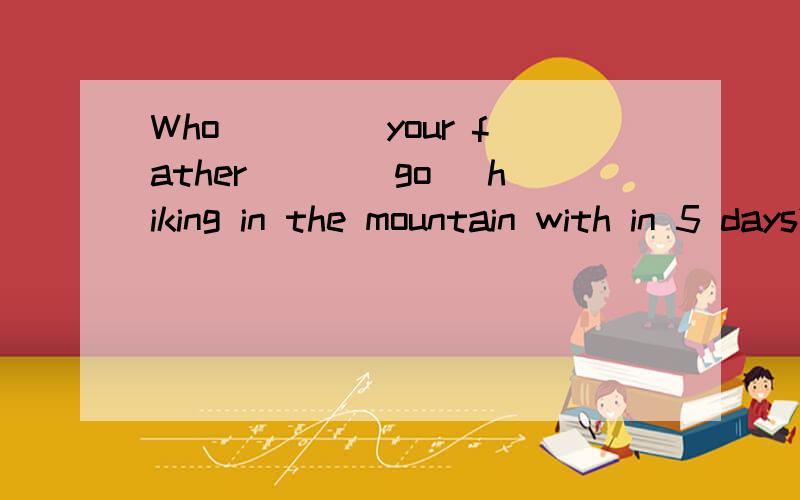 Who____ your father___(go) hiking in the mountain with in 5 days?