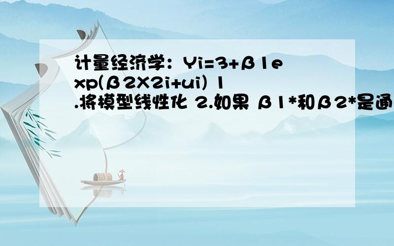 计量经济学：Yi=3+β1exp(β2X2i+ui) 1.将模型线性化 2.如果 β1*和β2*是通过线性化后所得的OLS的系数估计,如何用这两个系数估计,通过原模型得到β1(hat)和β2(hat)?