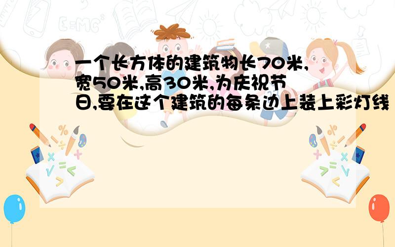 一个长方体的建筑物长70米,宽50米,高30米,为庆祝节日,要在这个建筑的每条边上装上彩灯线（底座除外）,它至少需要多少灯线?列式求解