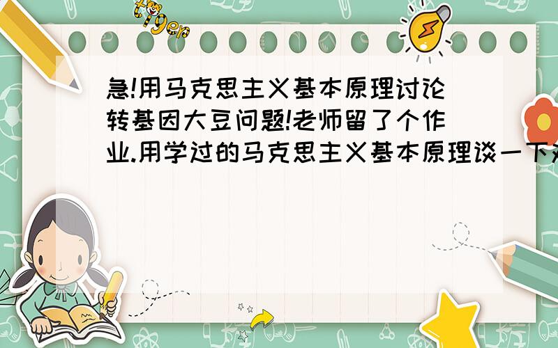 急!用马克思主义基本原理讨论转基因大豆问题!老师留了个作业.用学过的马克思主义基本原理谈一下对转基因大豆的看法.关键.马克思主义基本原理中什么原理和转基因大豆能放在一起探讨!