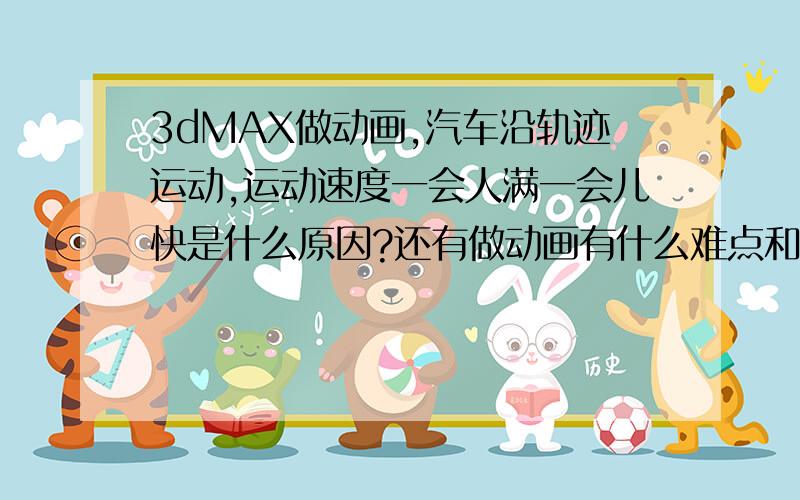 3dMAX做动画,汽车沿轨迹运动,运动速度一会人满一会儿快是什么原因?还有做动画有什么难点和体会或感想?