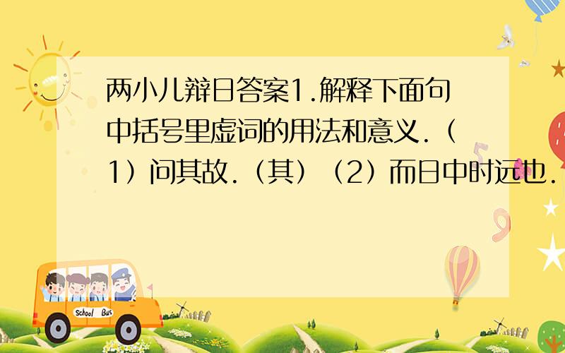 两小儿辩日答案1.解释下面句中括号里虚词的用法和意义.（1）问其故.（其）（2）而日中时远也.（而）（3）孰为汝多知乎.（孰）（4）及日中则如盘盂.（则）