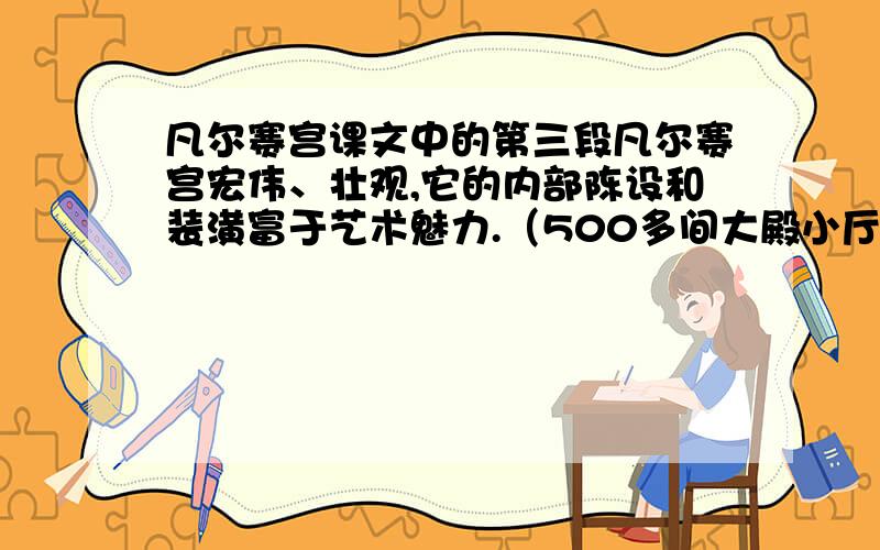 凡尔赛宫课文中的第三段凡尔赛宫宏伟、壮观,它的内部陈设和装潢富于艺术魅力.（500多间大殿小厅处处金碧辉煌,豪华非凡.内部装饰,以雕刻、巨幅油画及挂毯为主,配有十七十八世纪造型超