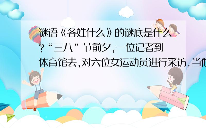 谜语《各姓什么》的谜底是什么?“三八”节前夕,一位记者到体育馆去,对六位女运动员进行采访.当他问到这些姑娘的姓氏时,她们一个个笑而不答,却调皮地做出各种动作,要记者按此猜出她们