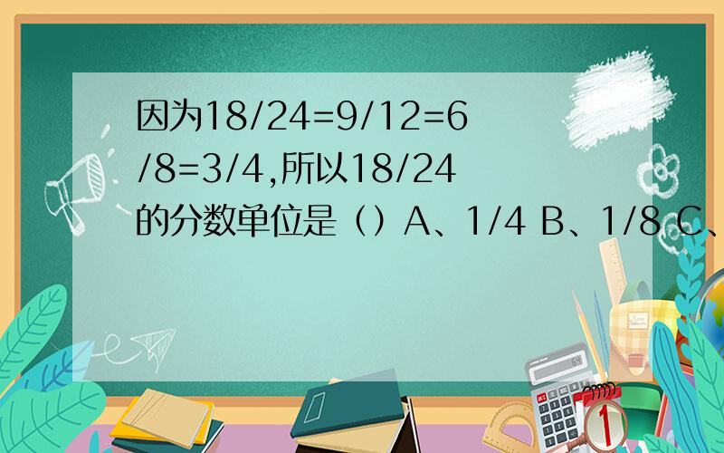 因为18/24=9/12=6/8=3/4,所以18/24的分数单位是（）A、1/4 B、1/8 C、1/12 D、1/24怎么分析 分数单位又是什么?