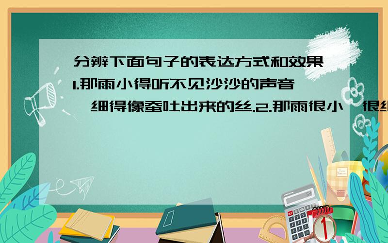 分辨下面句子的表达方式和效果1.那雨小得听不见沙沙的声音,细得像蚕吐出来的丝.2.那雨很小,很细.（这两个句子的表达方式和表达效果有什么不同?）第一个表达方式是?表达效果是?第二个