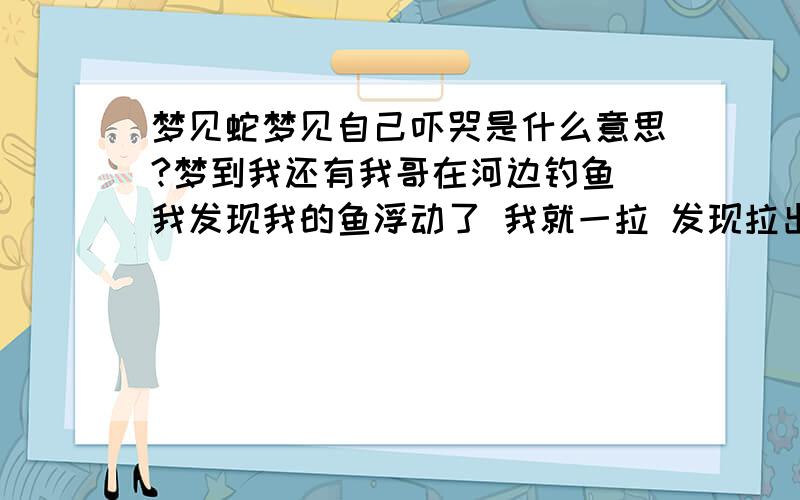 梦见蛇梦见自己吓哭是什么意思?梦到我还有我哥在河边钓鱼 我发现我的鱼浮动了 我就一拉 发现拉出来一条蛇 把我吓得坐地上了感觉手有点软 一看手摸到一条蛇 把我吓哭了 我哥就哄我 我