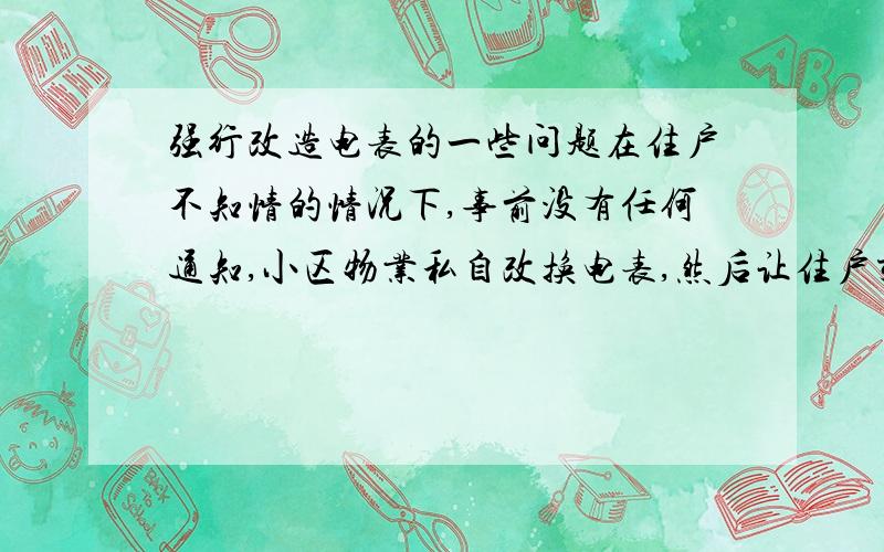 强行改造电表的一些问题在住户不知情的情况下,事前没有任何通知,小区物业私自改换电表,然后让住户交纳590改造费换电表卡,没钱就不给卡,这样做违法吗?违反什么法律?最近小区除了一点事