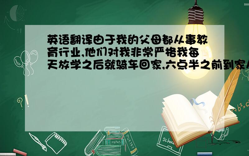 英语翻译由于我的父母都从事教育行业,他们对我非常严格我每天放学之后就骑车回家,六点半之前到家从小就养成了有变化随时跟家人联系的习惯虽然他们经常批评我,但我们的感情非常要好.