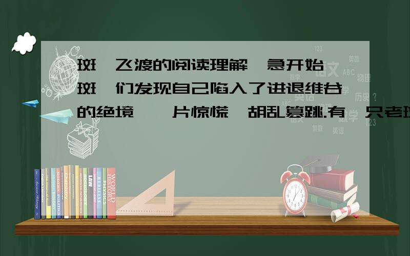 斑羚飞渡的阅读理解,急开始,斑羚们发现自己陷入了进退维谷的绝境,一片惊慌,胡乱篡跳.有一只老斑羚不知是老眼昏花没有测准距离,还是故意要逞能,竟退后十几步一阵快跑奋力起跳,想跳过