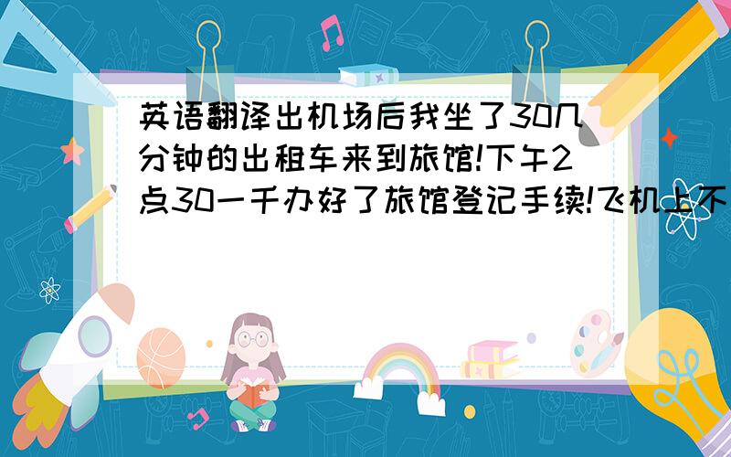 英语翻译出机场后我坐了30几分钟的出租车来到旅馆!下午2点30一千办好了旅馆登记手续!飞机上不供应午餐,我在3点钟吃了一份沙拉!迈克从拉乔拉（La jolla）赶来和我一起吃晚饭.我们在旅馆吃