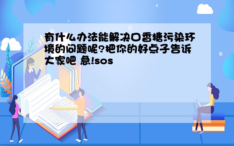 有什么办法能解决口香糖污染环境的问题呢?把你的好点子告诉大家吧 急!sos