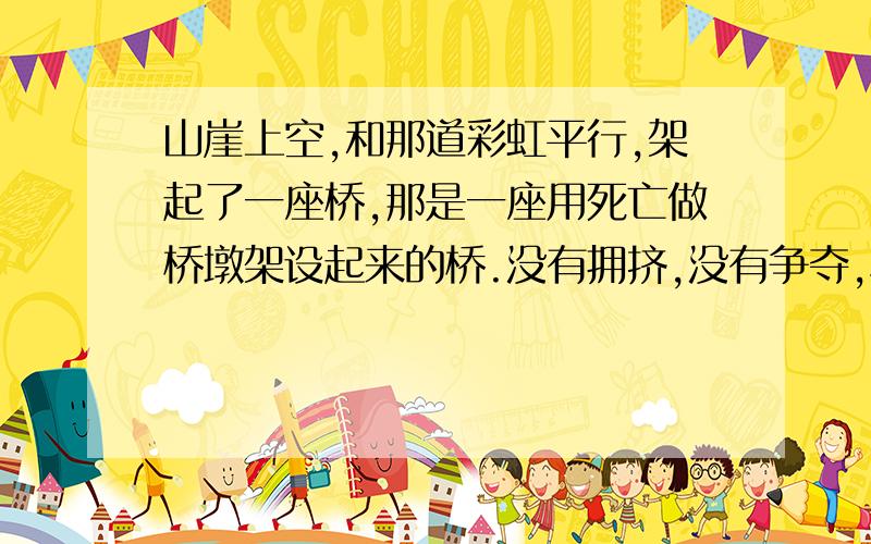 山崖上空,和那道彩虹平行,架起了一座桥,那是一座用死亡做桥墩架设起来的桥.没有拥挤,没有争夺,秩序井然,快速飞渡.我十分注意盯着那群注定要送死的老斑羚,心想,或许有个别比较滑头的老