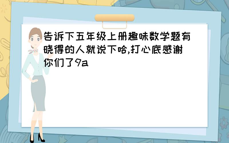 告诉下五年级上册趣味数学题有晓得的人就说下哈,打心底感谢你们了9a