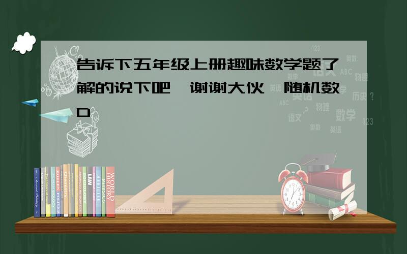 告诉下五年级上册趣味数学题了解的说下吧,谢谢大伙{随机数D