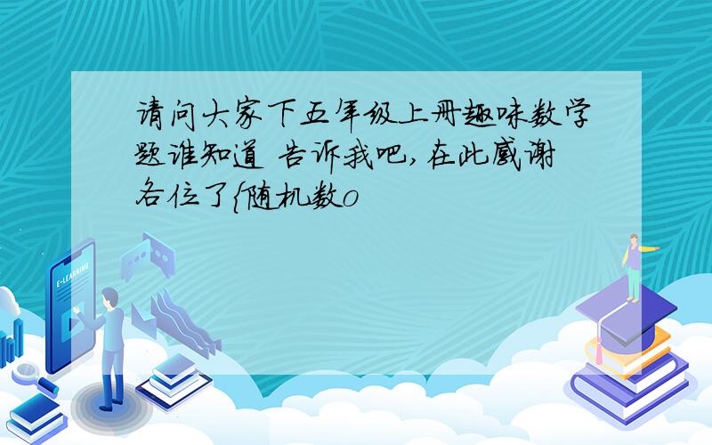 请问大家下五年级上册趣味数学题谁知道 告诉我吧,在此感谢各位了{随机数o