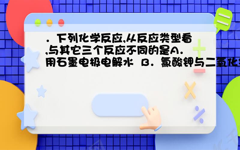 ．下列化学反应,从反应类型看,与其它三个反应不同的是A．用石墨电极电解水  B．氯酸钾与二氧化锰混合共热 C．苛性钠与稀盐酸的反应  D．浓硝酸见光发生的反应