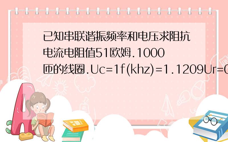 已知串联谐振频率和电压求阻抗电流电阻值51欧姆.1000匝的线圈.Uc=1f(khz)=1.1209Ur=0.222VUc=0.607VUl=0.587V求I和Z