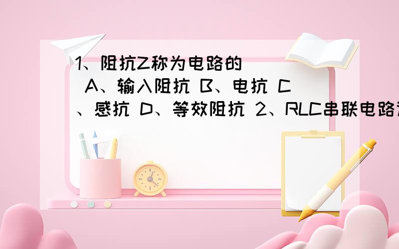 1、阻抗Z称为电路的（　）． A、输入阻抗 B、电抗 C、感抗 D、等效阻抗 2、RLC串联电路谐振的特点是（　）1、阻抗Z称为电路的（　）． A、输入阻抗 B、电抗 C、感抗 D、等效阻抗 2、RLC串联