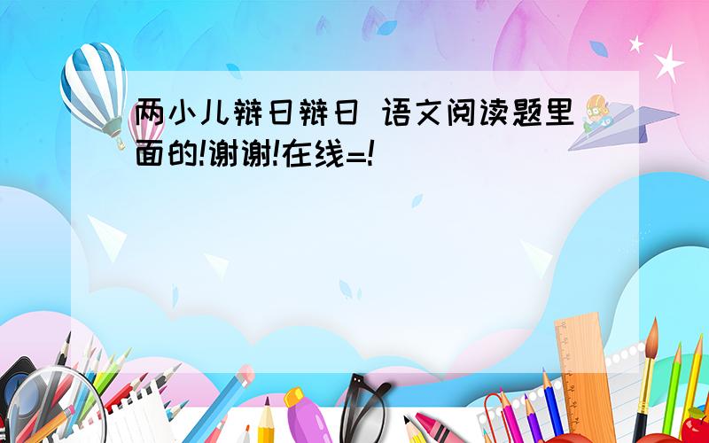 两小儿辩日辩日 语文阅读题里面的!谢谢!在线=!