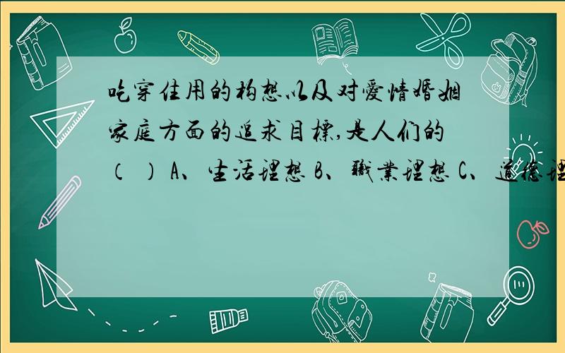 吃穿住用的构想以及对爱情婚姻家庭方面的追求目标,是人们的（ ） A、生活理想 B、职业理想 C、道德理想 D