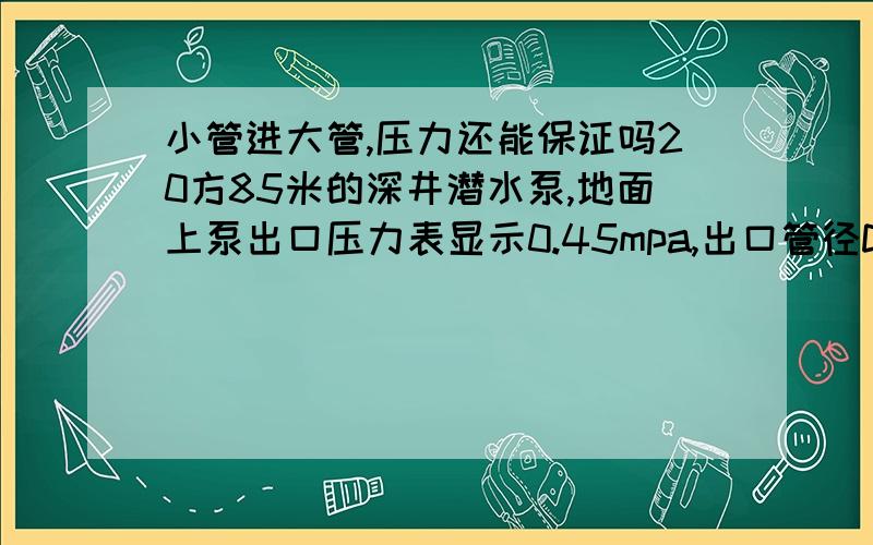 小管进大管,压力还能保证吗20方85米的深井潜水泵,地面上泵出口压力表显示0.45mpa,出口管径DN65,约50长,然后接入了DN100管约100米,再进入到DN300的环状管网,要求在环状管网里的工作压力不低于0.2