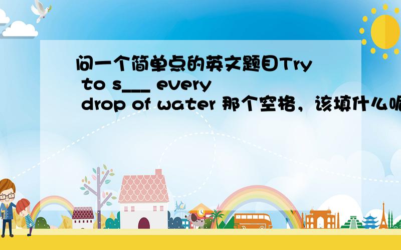 问一个简单点的英文题目Try to s___ every drop of water 那个空格，该填什么呢？