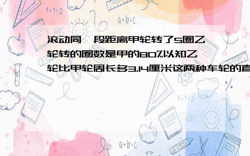 滚动同一段距离甲轮转了5圈乙轮转的圈数是甲的80%以知乙轮比甲轮周长多3.14厘米这两种车轮的直径各是多少