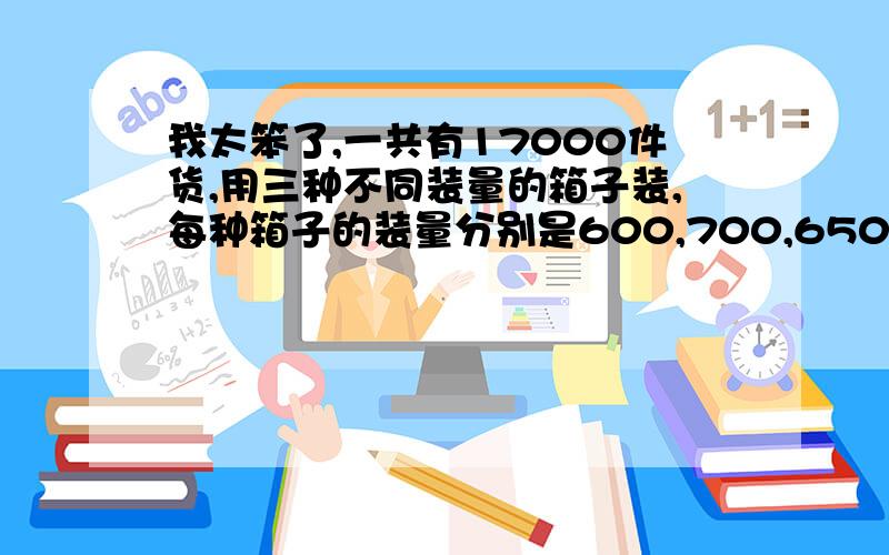 我太笨了,一共有17000件货,用三种不同装量的箱子装,每种箱子的装量分别是600,700,650.问每种箱子能装几箱?可能是我问有点不对，是只有这17000件货，要用这三种箱子装完 每种箱子要装几件