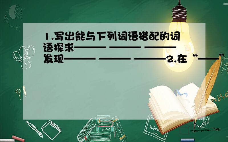 1.写出能与下列词语搭配的词语探求——— ——— ———发现——— ——— ———2.在“——”上填写适当的修辞词学识 人生 才能—— —— ——