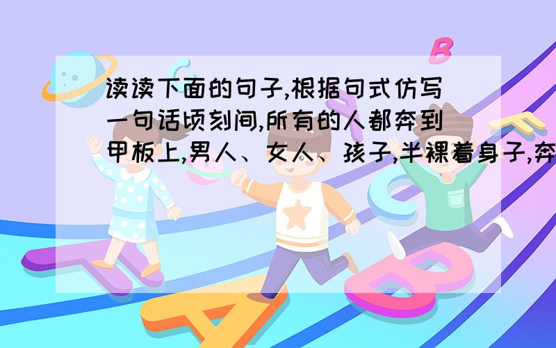 读读下面的句子,根据句式仿写一句话顷刻间,所有的人都奔到甲板上,男人、女人、孩子,半裸着身子,奔跑着,呼喊着,哭泣着,海水猛烈地涌进船舱.