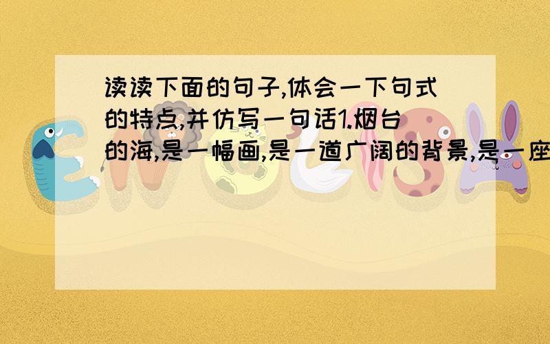 读读下面的句子,体会一下句式的特点,并仿写一句话1.烟台的海,是一幅画,是一道广阔的背景,是一座壮丽的舞台.2.壁面上的飞天,有的臂跨花篮,采摘鲜花 ;有的怀抱琵琶,轻拨银弦;有的倒悬身子