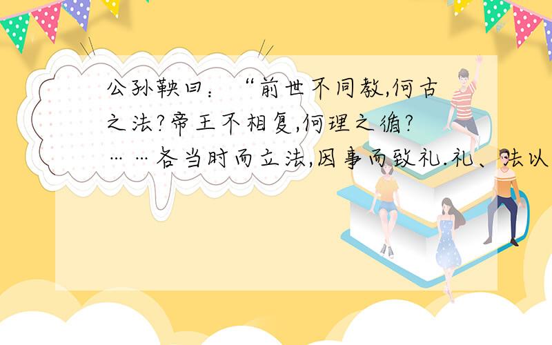 公孙鞅曰：“前世不同教,何古之法?帝王不相复,何理之循?……各当时而立法,因事而致礼.礼、法以时而定.臣故曰：治世不一道,便国不法古.汤、武之王也,不循而兴.殷、夏之灭也,不易礼而亡.