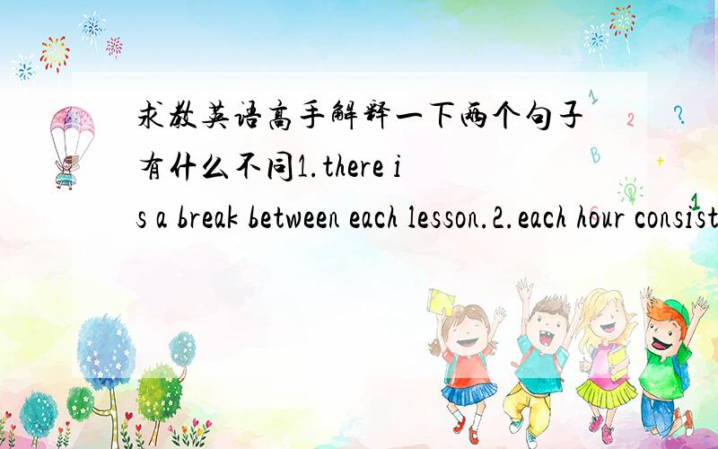 求教英语高手解释一下两个句子有什么不同1.there is a break between each lesson.2.each hour consist of 50minutes' tuition and 10-minutes break.