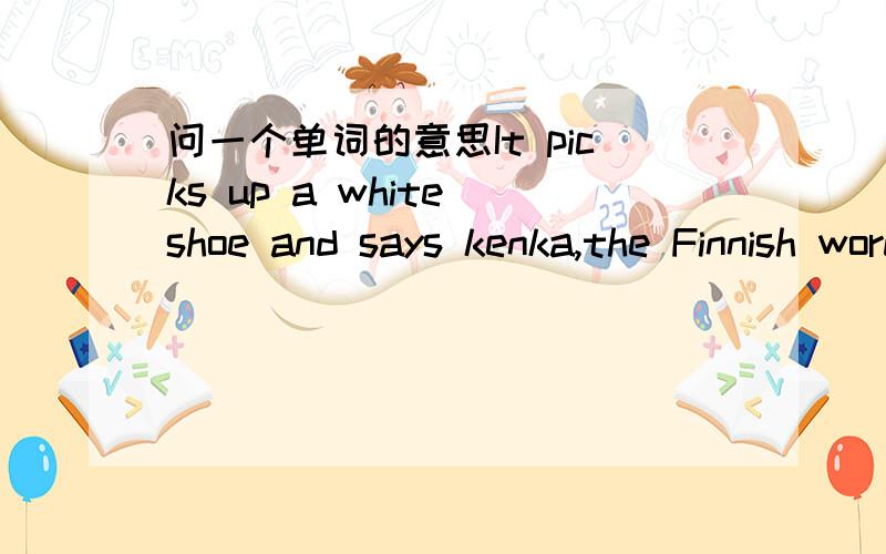 问一个单词的意思It picks up a white shoe and says kenka,the Finnish word for shoe.