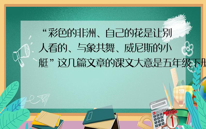 “彩色的非洲、自己的花是让别人看的、与象共舞、威尼斯的小艇”这几篇文章的课文大意是五年级下册书上第八单元的!