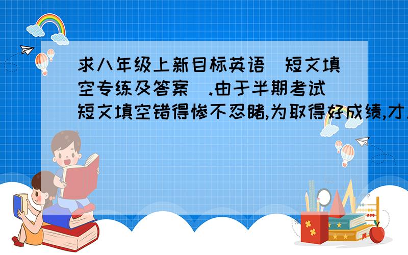 求八年级上新目标英语（短文填空专练及答案）.由于半期考试短文填空错得惨不忍睹,为取得好成绩,才上网找找.（勿复制其他的）麻烦一单元一个单元的出,应为我才学到6单元,题超出了,我