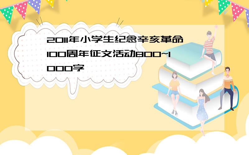 2011年小学生纪念辛亥革命100周年征文活动800~1000字