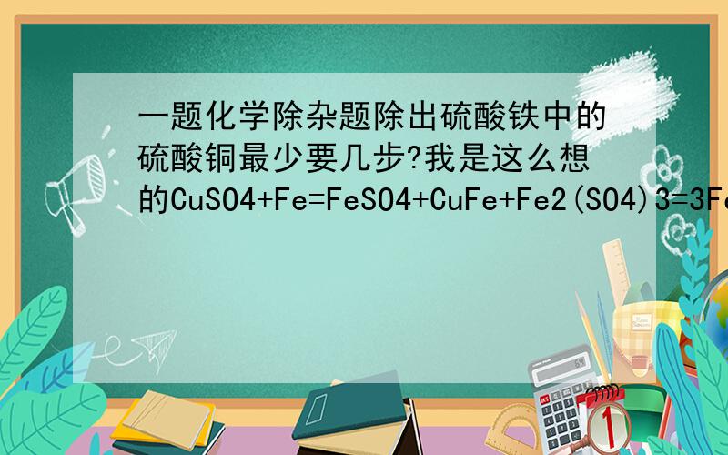 一题化学除杂题除出硫酸铁中的硫酸铜最少要几步?我是这么想的CuSO4+Fe=FeSO4+CuFe+Fe2(SO4)3=3FeSO4FeSO4+NaOH=Fe(OH)2↓+Na2SO44Fe（OH）2+O2+2H2O==4Fe（OH）3 2Fe(OH)3+3H2SO4=Fe2(SO4)3+6H2O若有更简单的.请说明.有重