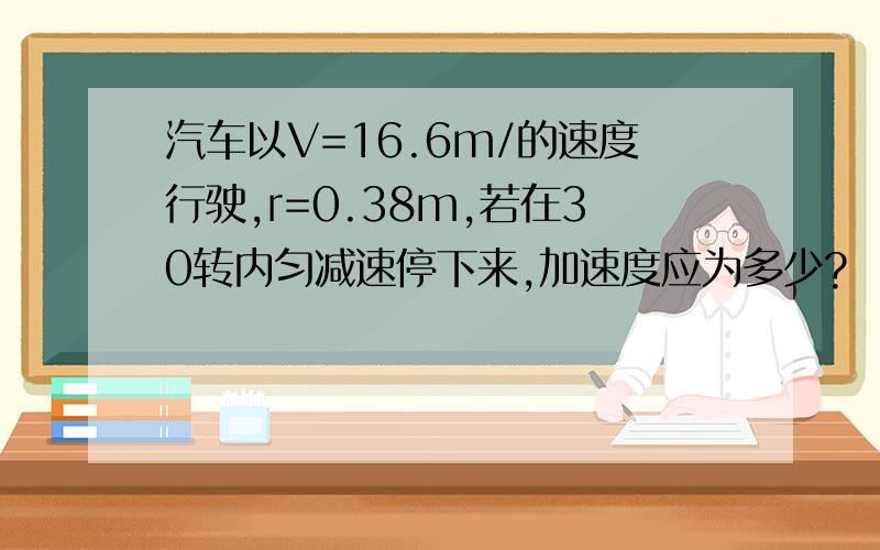 汽车以V=16.6m/的速度行驶,r=0.38m,若在30转内匀减速停下来,加速度应为多少?