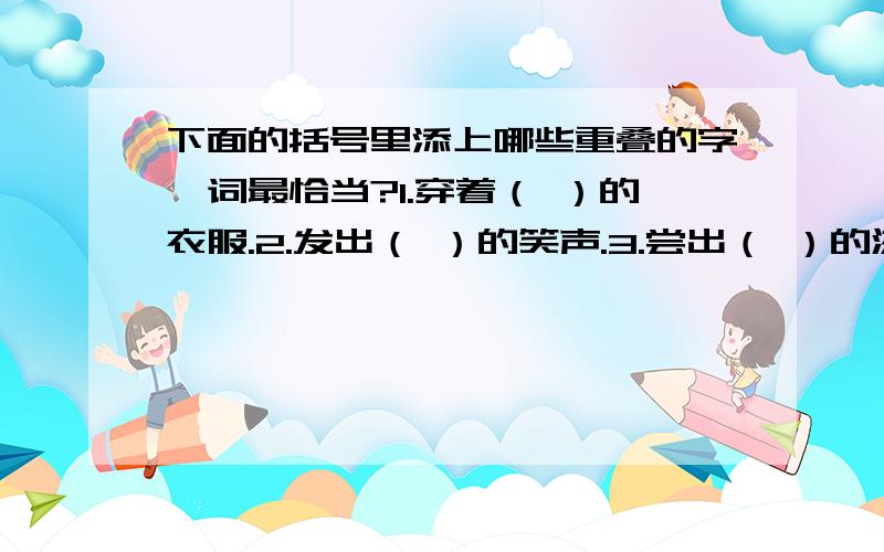 下面的括号里添上哪些重叠的字、词最恰当?1.穿着（ ）的衣服.2.发出（ ）的笑声.3.尝出（ ）的滋味.5.大雪（ ）地飘落下来.6.他（ )地走来.7.成雾笼罩着大地,到处是白（ ）的一片.8.森林里