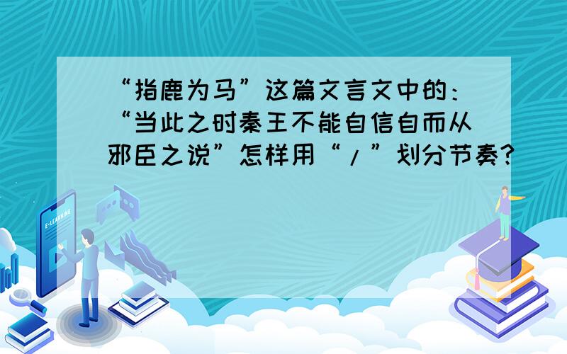 “指鹿为马”这篇文言文中的：“当此之时秦王不能自信自而从邪臣之说”怎样用“/”划分节奏?