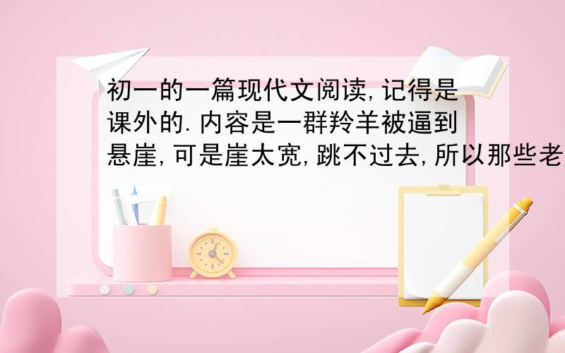 初一的一篇现代文阅读,记得是课外的.内容是一群羚羊被逼到悬崖,可是崖太宽,跳不过去,所以那些老弱的羊就做跳板,让青年羚羊跳过去我想知道文章的题目是什么,急,记得有心灵两个字吧要