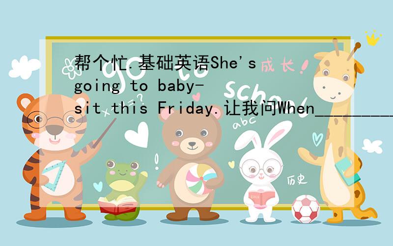 帮个忙.基础英语She's going to baby-sit this Friday.让我问When___________________________我是说When does she going to do tomorrow?还是问 when is she going to do tomorrow?解释下为什么