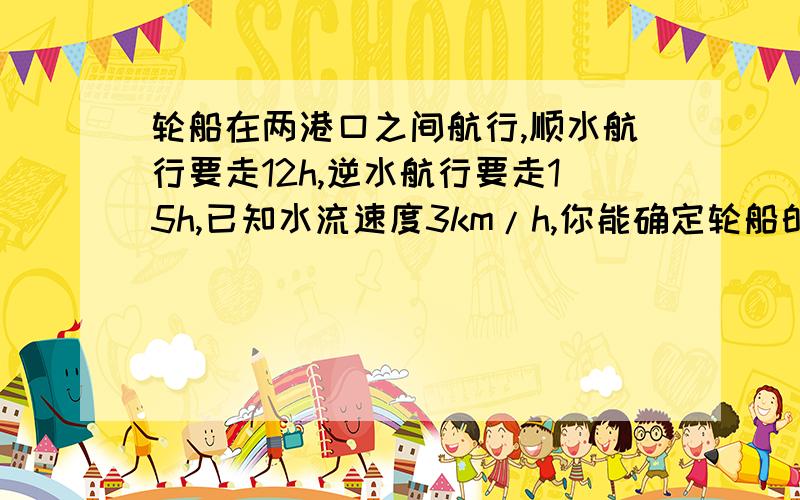 轮船在两港口之间航行,顺水航行要走12h,逆水航行要走15h,已知水流速度3km/h,你能确定轮船的速度吗列方程解