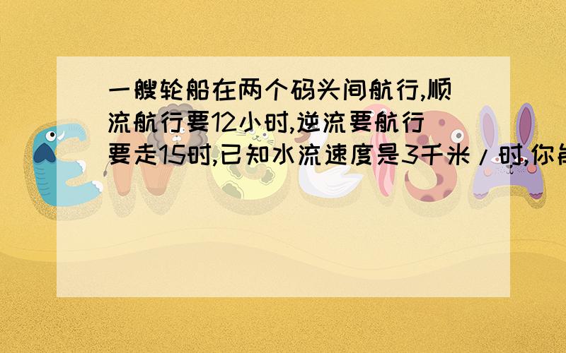 一艘轮船在两个码头间航行,顺流航行要12小时,逆流要航行要走15时,已知水流速度是3千米/时,你能确定轮船的速度吗?（方程）列式解答,要解设.