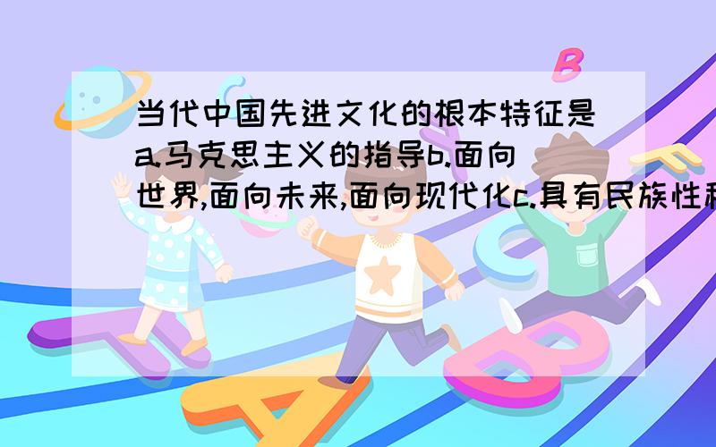 当代中国先进文化的根本特征是a.马克思主义的指导b.面向世界,面向未来,面向现代化c.具有民族性科学性大众性d.广泛吸收西方发达国家文化