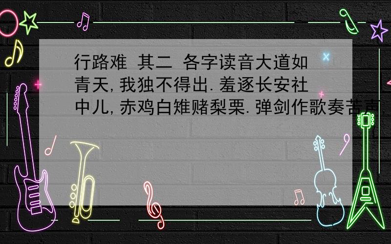 行路难 其二 各字读音大道如青天,我独不得出.羞逐长安社中儿,赤鸡白雉赌梨栗.弹剑作歌奏苦声,曳裾王门不称情.淮阴市井笑韩信,汉朝公卿忌贾生.君不见昔时燕家重郭隗,拥彗折节无嫌猜.剧